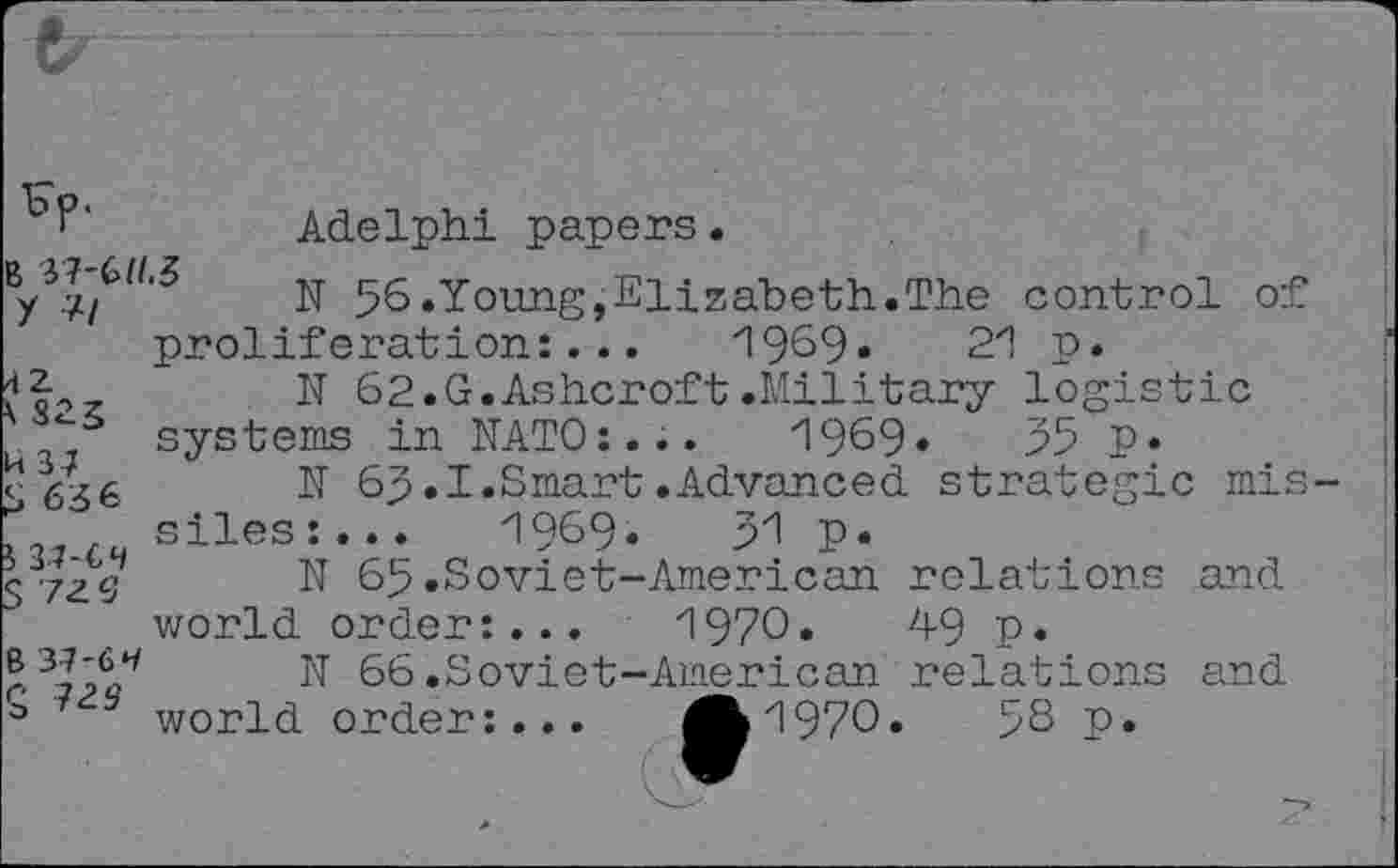 ﻿' ‘	Adelphi papers .
N 56.Young,Elizabeth.The control of proliferation:... 1969«	21 p.
N 62.G.Ashcroft .Military logistic j systems in NATO:... 1969»	55 P*
c636 N 65.I.Smart.Advanced strategic mis siles:...	1969.	51 p.
S'ZzV N 65 .Soviet-American relations and world order:... 1970.	49 p.
r	N 66 .Soviet-American relations and
3 world order:... A 1970. 5S p.